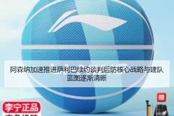 阿森纳加速推进萨利巴续约谈判后防核心战略与建队蓝图逐渐清晰